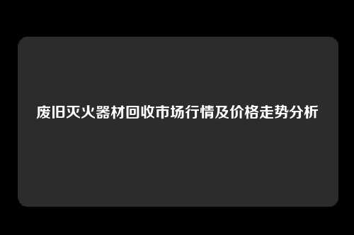 废旧灭火器材回收市场行情及价格走势分析