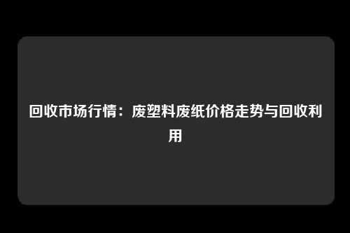 回收市场行情：废塑料废纸价格走势与回收利用