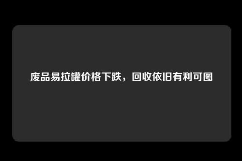 废品易拉罐价格下跌，回收依旧有利可图