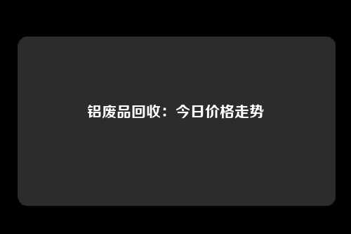 铝废品回收：今日价格走势