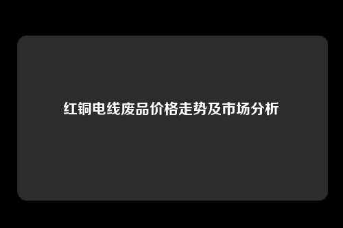 红铜电线废品价格走势及市场分析