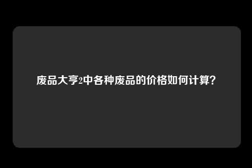 废品大亨2中各种废品的价格如何计算？