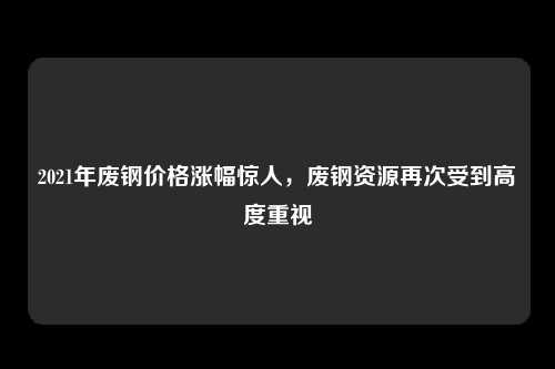 2021年废钢价格涨幅惊人，废钢资源再次受到高度重视