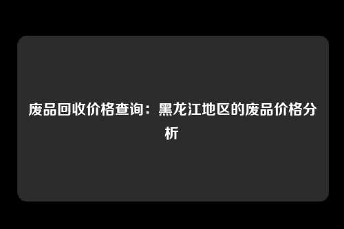 废品回收价格查询：黑龙江地区的废品价格分析