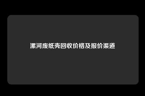 漯河废纸壳回收价格及报价渠道