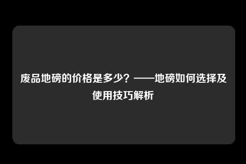 废品地磅的价格是多少？——地磅如何选择及使用技巧解析