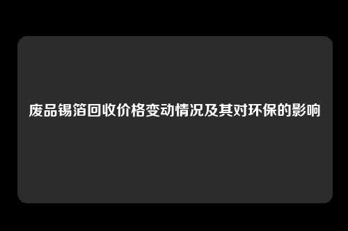 废品锡箔回收价格变动情况及其对环保的影响