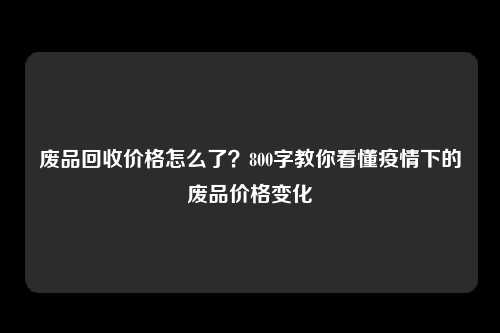 废品回收价格怎么了？800字教你看懂疫情下的废品价格变化