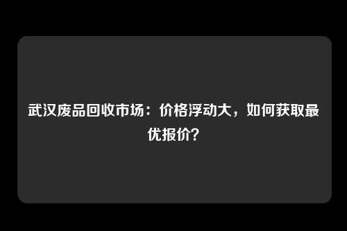 武汉废品回收市场：价格浮动大，如何获取最优报价？