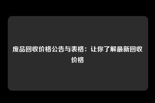 废品回收价格公告与表格：让你了解最新回收价格