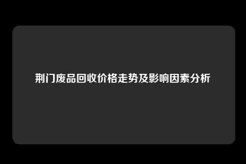 荆门废品回收价格走势及影响因素分析