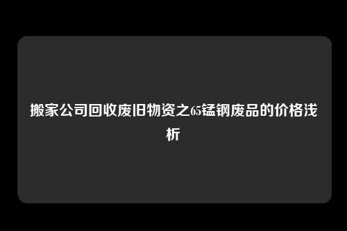 搬家公司回收废旧物资之65锰钢废品的价格浅析