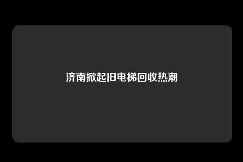 济南掀起旧电梯回收热潮