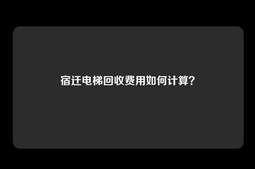 宿迁电梯回收费用如何计算？