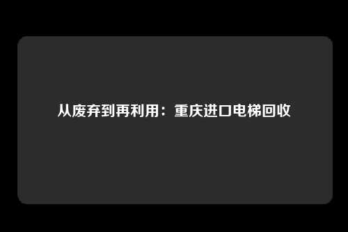 从废弃到再利用：重庆进口电梯回收