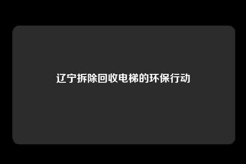 辽宁拆除回收电梯的环保行动