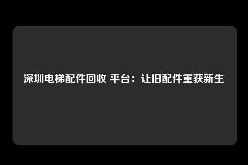 深圳电梯配件回收 平台：让旧配件重获新生