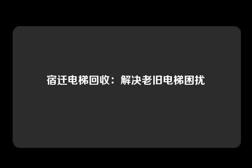 宿迁电梯回收：解决老旧电梯困扰