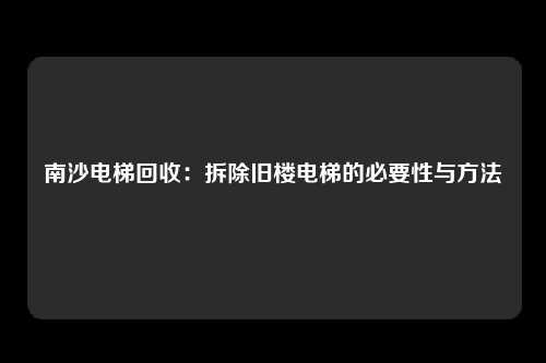 南沙电梯回收：拆除旧楼电梯的必要性与方法