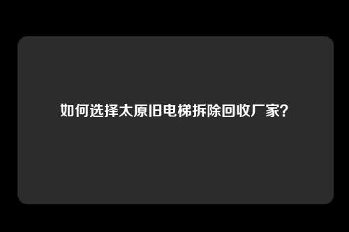 如何选择太原旧电梯拆除回收厂家？