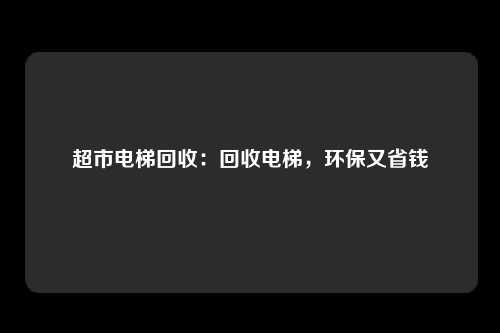 超市电梯回收：回收电梯，环保又省钱