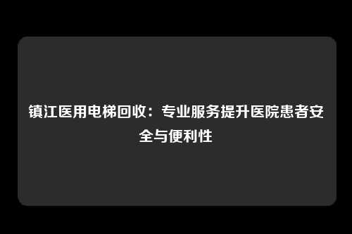 镇江医用电梯回收：专业服务提升医院患者安全与便利性