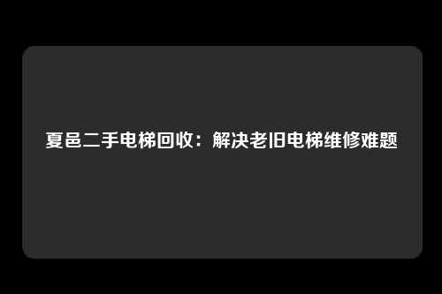 夏邑二手电梯回收：解决老旧电梯维修难题