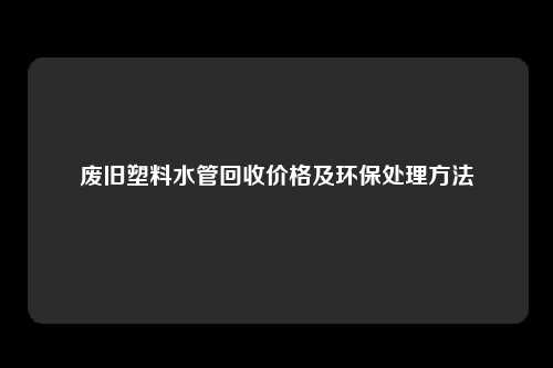 废旧塑料水管回收价格及环保处理方法