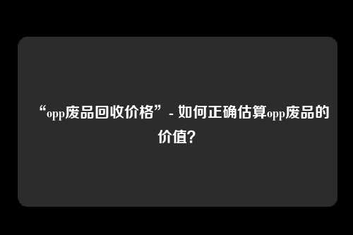 “opp废品回收价格”- 如何正确估算opp废品的价值？