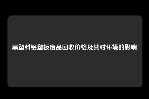 黑塑料铝塑板废品回收价格及其对环境的影响