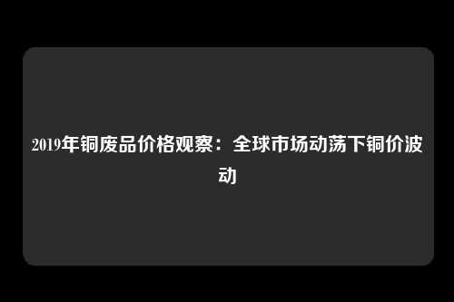 2019年铜废品价格观察：全球市场动荡下铜价波动