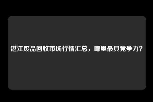 湛江废品回收市场行情汇总，哪里最具竞争力？