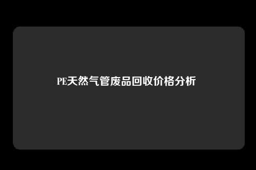 PE天然气管废品回收价格分析 