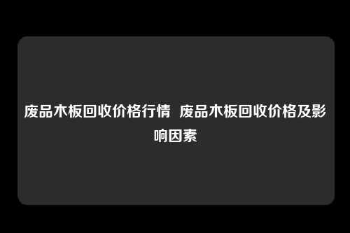 废品木板回收价格行情  废品木板回收价格及影响因素