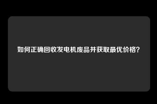 如何正确回收发电机废品并获取最优价格？