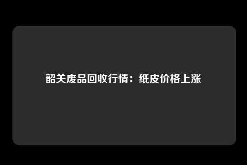 韶关废品回收行情：纸皮价格上涨