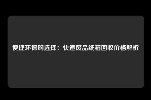 便捷环保的选择：快递废品纸箱回收价格解析