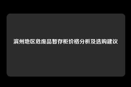 滨州地区危废品暂存柜价格分析及选购建议