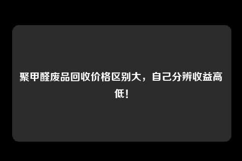 聚甲醛废品回收价格区别大，自己分辨收益高低！