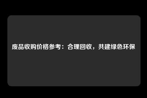 废品收购价格参考：合理回收，共建绿色环保