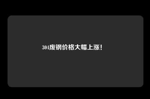 304废钢价格大幅上涨！ 