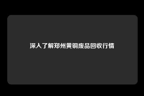 深入了解郑州黄铜废品回收行情