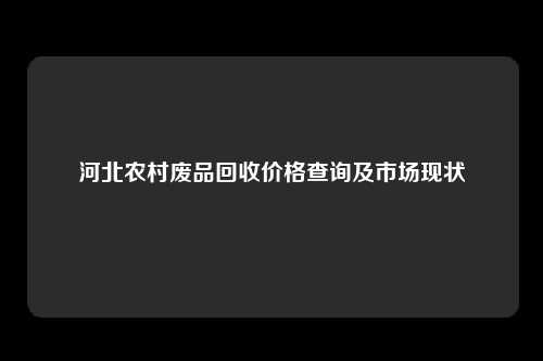 河北农村废品回收价格查询及市场现状