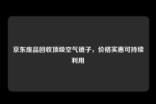 京东废品回收顶级空气镜子，价格实惠可持续利用