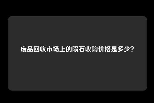 废品回收市场上的陨石收购价格是多少？