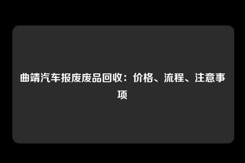 曲靖汽车报废废品回收：价格、流程、注意事项