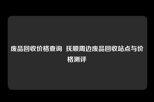 废品回收价格查询  抚顺周边废品回收站点与价格测评