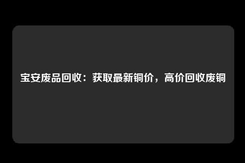 宝安废品回收：获取最新铜价，高价回收废铜