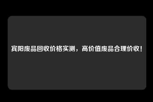 宾阳废品回收价格实测，高价值废品合理价收！