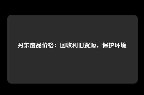 丹东废品价格：回收利旧资源，保护环境